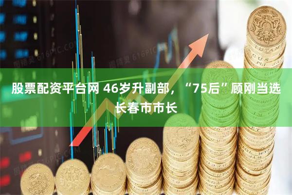 股票配资平台网 46岁升副部，“75后”顾刚当选长春市市长