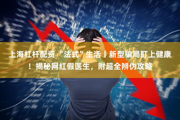 上海杠杆配资 “法式”生活丨新型骗局盯上健康！揭秘网红假医生，附超全辨伪攻略