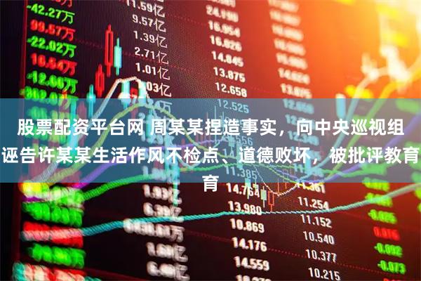 股票配资平台网 周某某捏造事实，向中央巡视组诬告许某某生活作风不检点、道德败坏，被批评教育