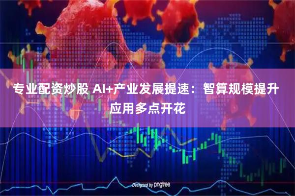 专业配资炒股 AI+产业发展提速：智算规模提升 应用多点开花