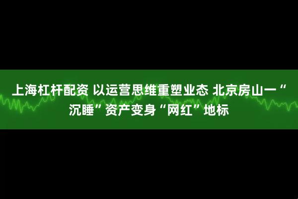上海杠杆配资 以运营思维重塑业态 北京房山一“沉睡”资产变身“网红”地标