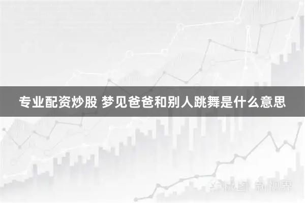 专业配资炒股 梦见爸爸和别人跳舞是什么意思