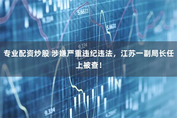 专业配资炒股 涉嫌严重违纪违法，江苏一副局长任上被查！