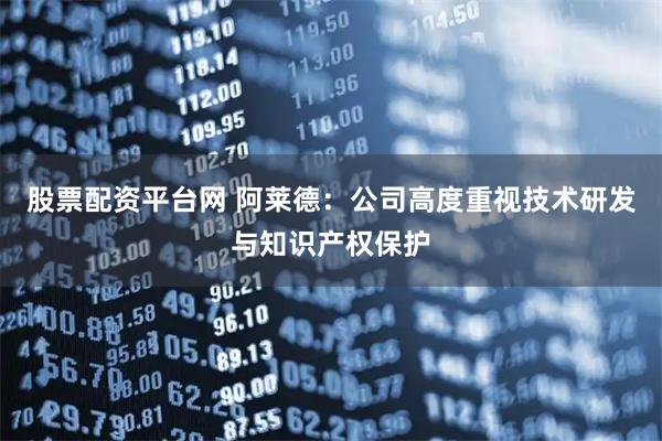 股票配资平台网 阿莱德：公司高度重视技术研发与知识产权保护