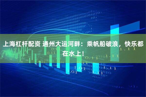 上海杠杆配资 通州大运河畔：乘帆船破浪，快乐都在水上！