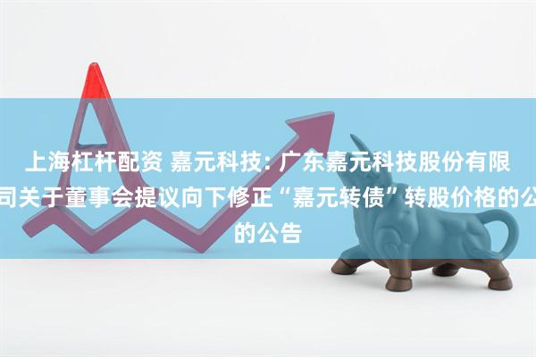 上海杠杆配资 嘉元科技: 广东嘉元科技股份有限公司关于董事会提议向下修正“嘉元转债”转股价格的公告