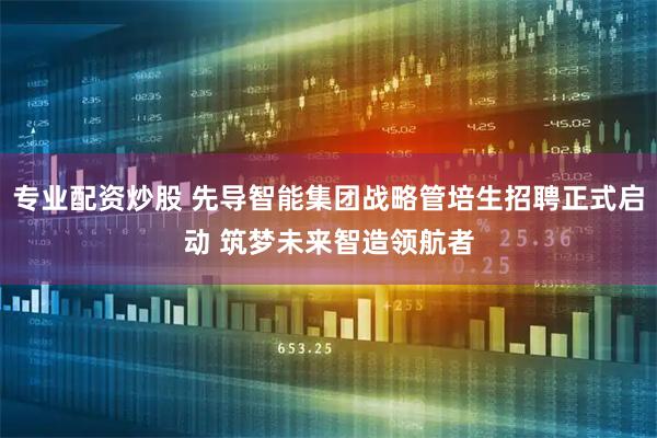 专业配资炒股 先导智能集团战略管培生招聘正式启动 筑梦未来智造领航者