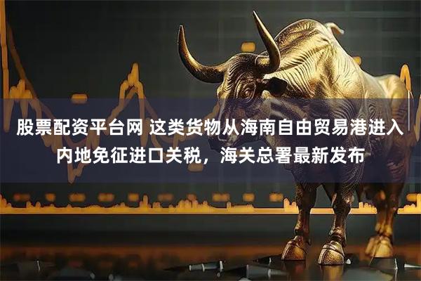 股票配资平台网 这类货物从海南自由贸易港进入内地免征进口关税，海关总署最新发布