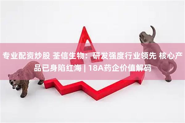 专业配资炒股 荃信生物：研发强度行业领先 核心产品已身陷红海 | 18A药企价值解码