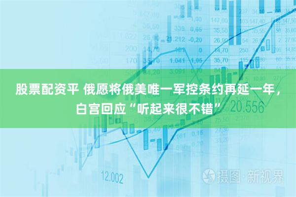 股票配资平 俄愿将俄美唯一军控条约再延一年，白宫回应“听起来很不错”
