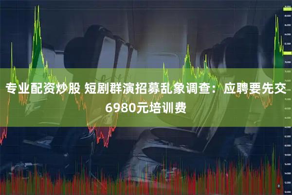 专业配资炒股 短剧群演招募乱象调查：应聘要先交6980元培训费
