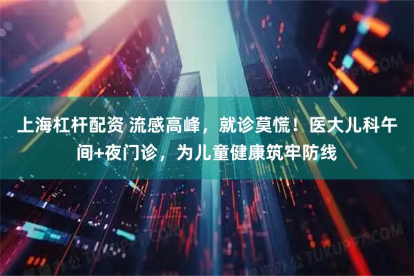 上海杠杆配资 流感高峰,就诊莫慌!医大儿科午间+夜门诊,为儿童健康筑牢防线