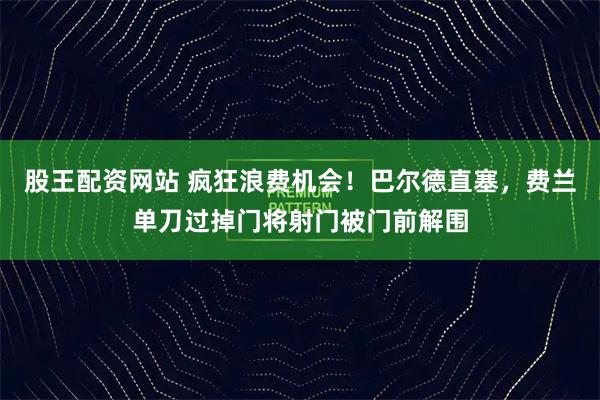 股王配资网站 疯狂浪费机会！巴尔德直塞，费兰单刀过掉门将射门被门前解围