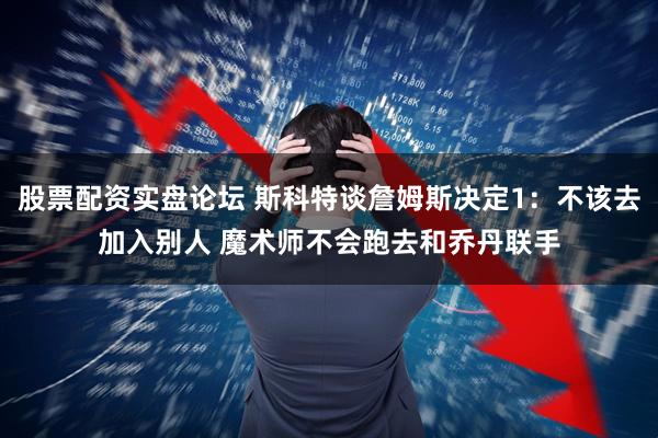 股票配资实盘论坛 斯科特谈詹姆斯决定1：不该去加入别人 魔术师不会跑去和乔丹联手