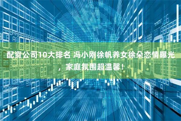 配资公司10大排名 冯小刚徐帆养女徐朵恋情曝光，家庭氛围超温馨！