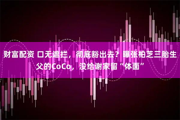 财富配资 口无遮拦，彻底豁出去？曝张柏芝三胎生父的CoCo，没给谢家留“体面”