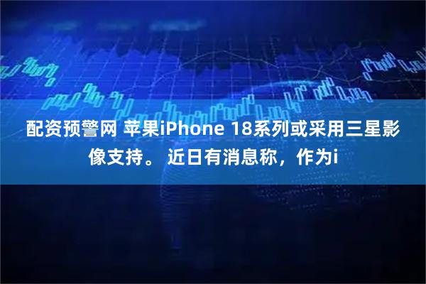 配资预警网 苹果iPhone 18系列或采用三星影像支持。 近日有消息称，作为i