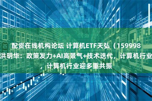 配资在线机构论坛 计算机ETF天弘（159998）基金经理洪明华：政策发力+AI高景气+技术迭代，计算机行业迎多重共振