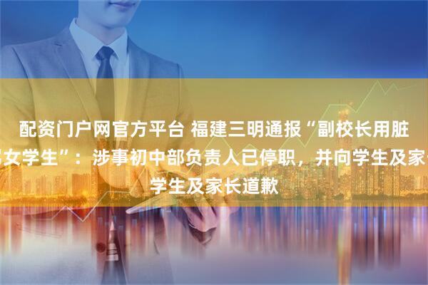 配资门户网官方平台 福建三明通报“副校长用脏话辱骂女学生”：涉事初中部负责人已停职，并向学生及家长道歉