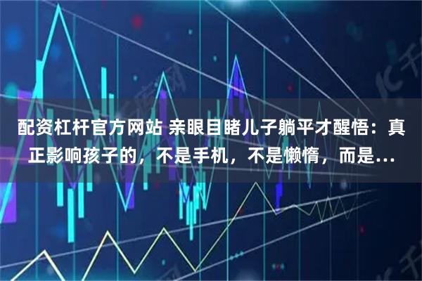 配资杠杆官方网站 亲眼目睹儿子躺平才醒悟：真正影响孩子的，不是手机，不是懒惰，而是…
