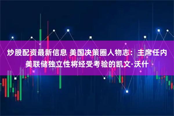 炒股配资最新信息 美国决策圈人物志：主席任内美联储独立性将经受考验的凯文·沃什