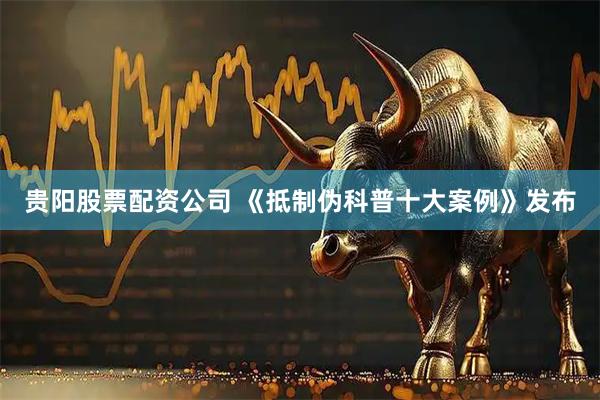 贵阳股票配资公司 《抵制伪科普十大案例》发布