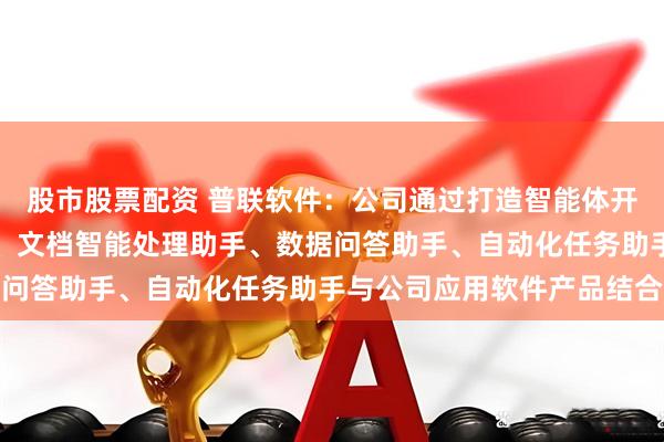 股市股票配资 普联软件:公司通过打造智能体开发平台将知识问答助手、文档智能处理助手、数据问答助手、自动化任务助手与公司应用软件产品结合