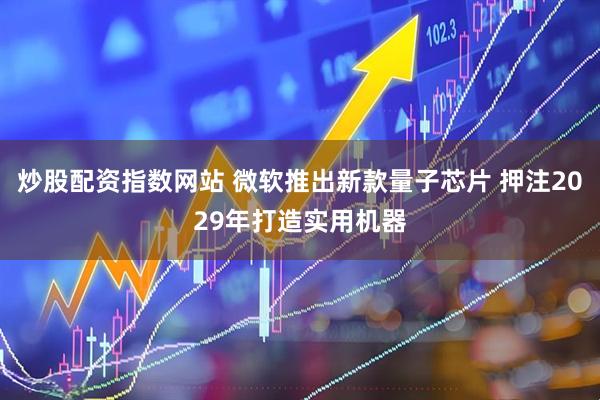 炒股配资指数网站 微软推出新款量子芯片 押注2029年打造实用机器