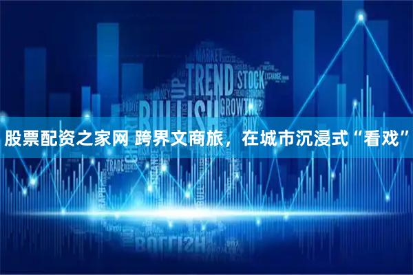 股票配资之家网 跨界文商旅,在城市沉浸式“看戏”