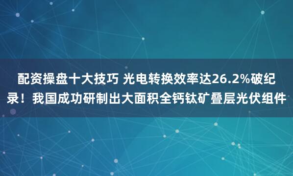 配资操盘十大技巧 光电转换效率达26.2%破纪录！我国成功研制出大面积全钙钛矿叠层光伏组件