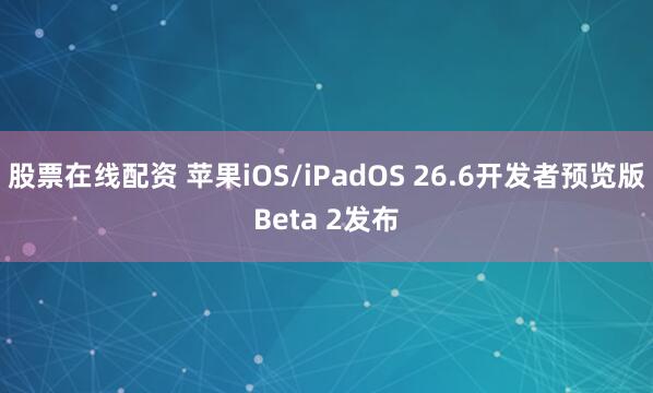 股票在线配资 苹果iOS/iPadOS 26.6开发者预览版Beta 2发布