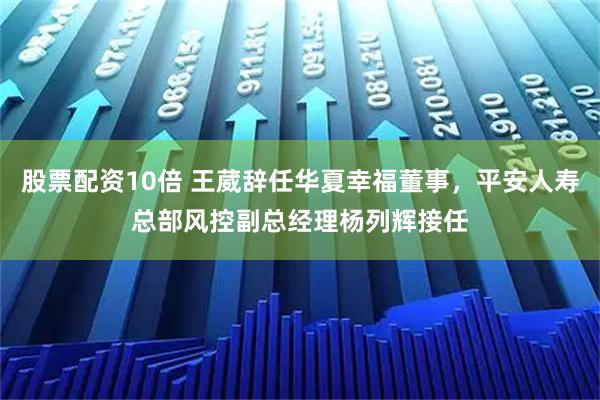 股票配资10倍 王葳辞任华夏幸福董事，平安人寿总部风控副总经理杨列辉接任