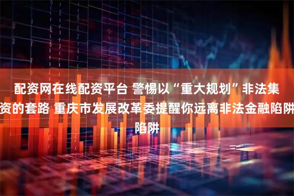 配资网在线配资平台 警惕以“重大规划”非法集资的套路 重庆市发展改革委提醒你远离非法金融陷阱
