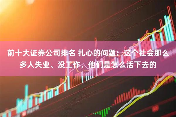 前十大证券公司排名 扎心的问题：这个社会那么多人失业、没工作，他们是怎么活下去的