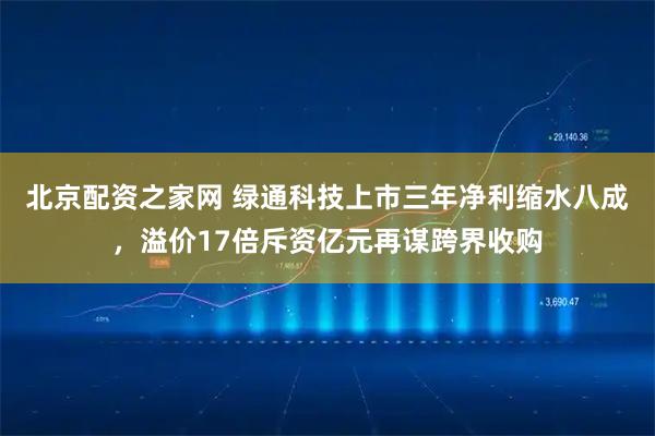 北京配资之家网 绿通科技上市三年净利缩水八成，溢价17倍斥资亿元再谋跨界收购