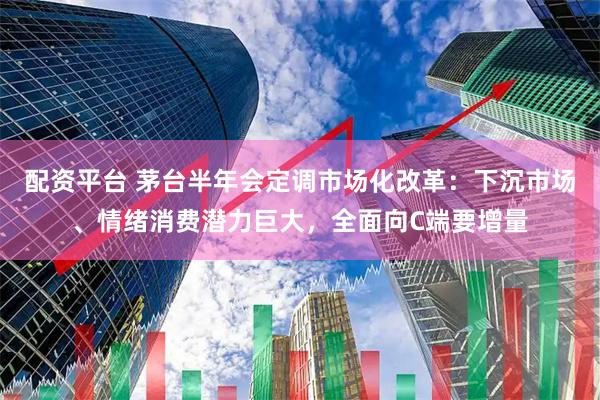 配资平台 茅台半年会定调市场化改革：下沉市场、情绪消费潜力巨大，全面向C端要增量