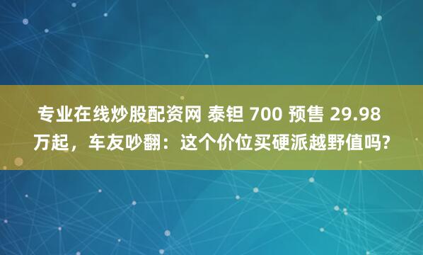 专业在线炒股配资网 泰钽 700 预售 29.98 万起，车友吵翻：这个价位买硬派越野值吗?