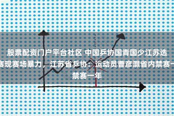 股票配资门户平台社区 中国乒协国青国少江苏选拔赛现赛场暴力，江苏省乒协：运动员曹彦灏省内禁赛一年