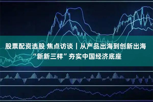 股票配资选股 焦点访谈｜从产品出海到创新出海 “新新三样”夯实中国经济底座
